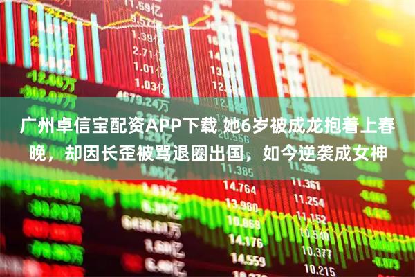 广州卓信宝配资APP下载 她6岁被成龙抱着上春晚，却因长歪被骂退圈出国，如今逆袭成女神