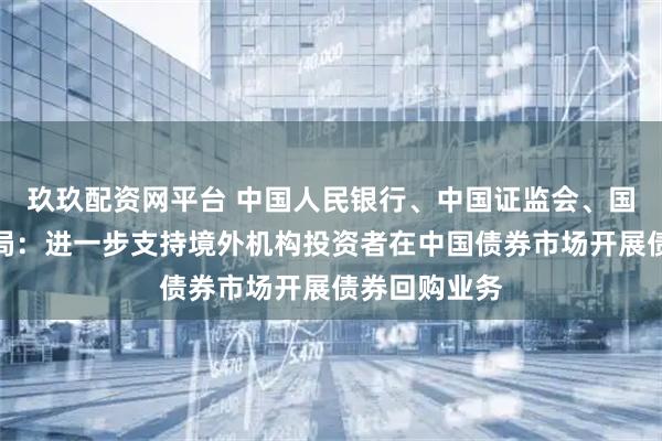 玖玖配资网平台 中国人民银行、中国证监会、国家外汇管理局：进一步支持境外机构投资者在中国债券市场开展债券回购业务