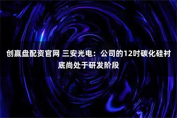 创赢盘配资官网 三安光电：公司的12吋碳化硅衬底尚处于研发阶段