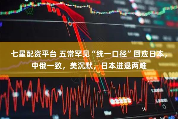 七星配资平台 五常罕见“统一口径”回应日本，中俄一致，美沉默，日本进退两难