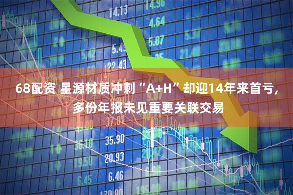 68配资 星源材质冲刺“A+H”却迎14年来首亏, 多份年报未见重要关联交易