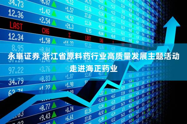 永崋证券 浙江省原料药行业高质量发展主题活动走进海正药业