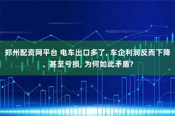 郑州配资网平台 电车出口多了, 车企利润反而下降、甚至亏损, 为何如此矛盾?