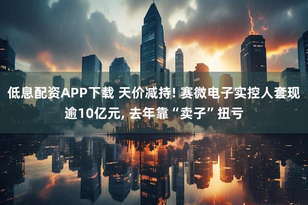 低息配资APP下载 天价减持! 赛微电子实控人套现逾10亿元, 去年靠“卖子”扭亏