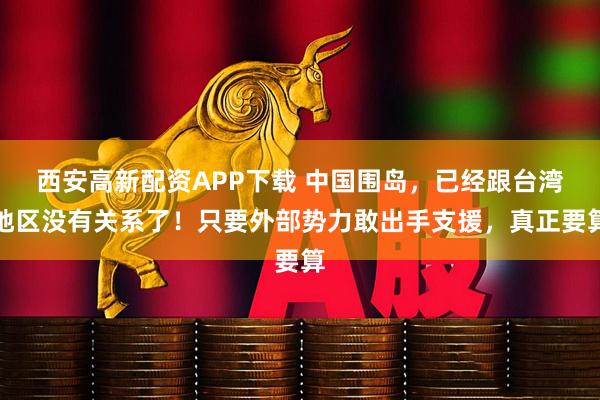 西安高新配资APP下载 中国围岛，已经跟台湾地区没有关系了！只要外部势力敢出手支援，真正要算