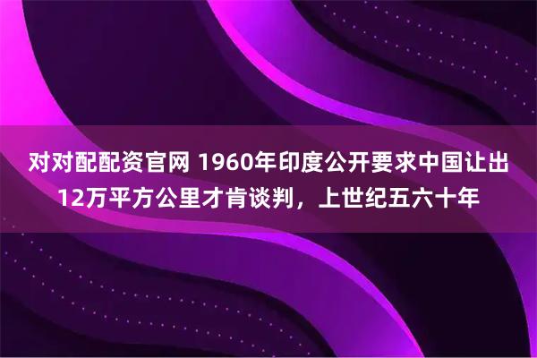 对对配配资官网 1960年印度公开要求中国让出12万平方公里才肯谈判，上世纪五六十年