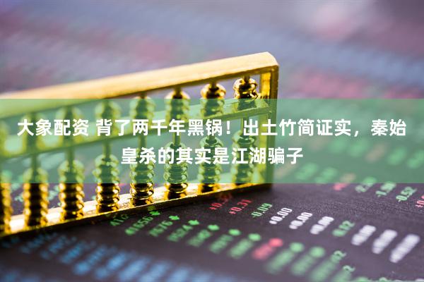 大象配资 背了两千年黑锅！出土竹简证实，秦始皇杀的其实是江湖骗子